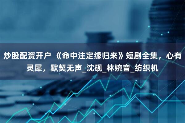 炒股配资开户 《命中注定缘归来》短剧全集，心有灵犀，默契无声_沈砚_林婉音_纺织机