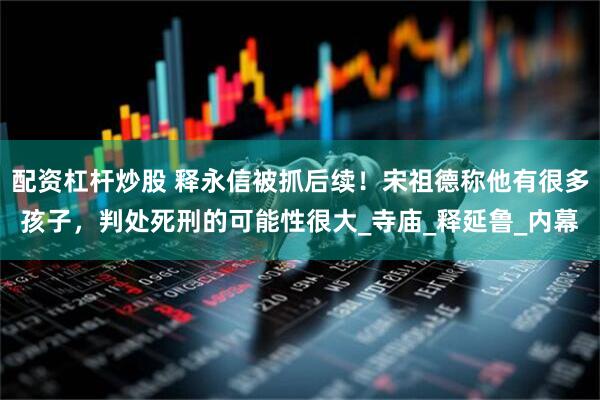 配资杠杆炒股 释永信被抓后续！宋祖德称他有很多孩子，判处死刑的可能性很大_寺庙_释延鲁_内幕