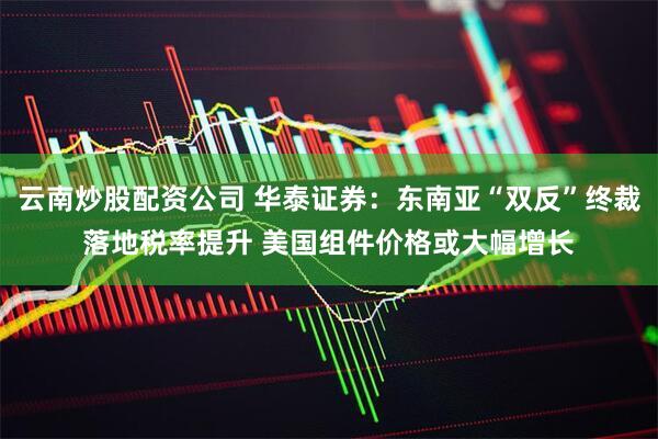 云南炒股配资公司 华泰证券：东南亚“双反”终裁落地税率提升 美国组件价格或大幅增长