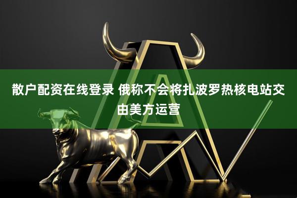 散户配资在线登录 俄称不会将扎波罗热核电站交由美方运营