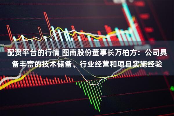 配资平台的行情 图南股份董事长万柏方：公司具备丰富的技术储备、行业经营和项目实施经验