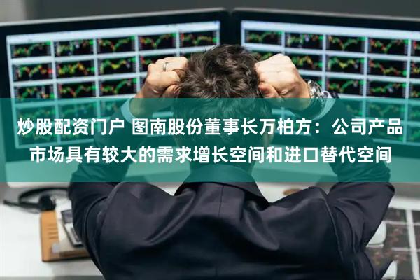 炒股配资门户 图南股份董事长万柏方：公司产品市场具有较大的需求增长空间和进口替代空间