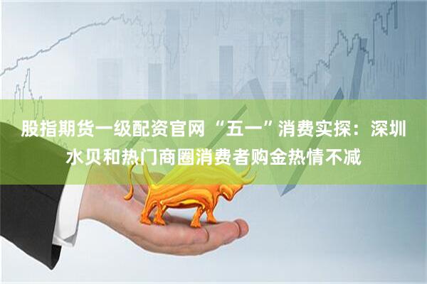 股指期货一级配资官网 “五一”消费实探：深圳水贝和热门商圈消费者购金热情不减
