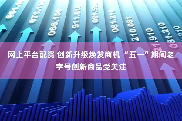 网上平台配资 创新升级焕发商机 “五一”期间老字号创新商品受关注