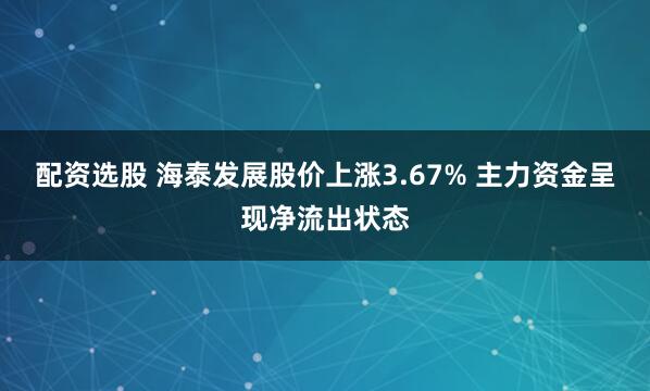 配资选股 海泰发展股价上涨3.67% 主力资金呈现净流出状态