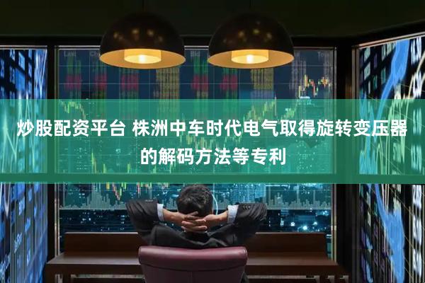 炒股配资平台 株洲中车时代电气取得旋转变压器的解码方法等专利