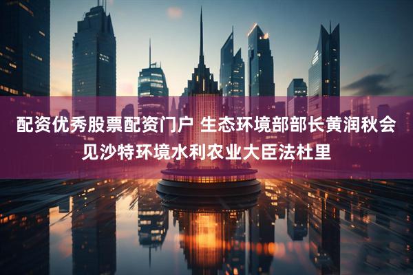 配资优秀股票配资门户 生态环境部部长黄润秋会见沙特环境水利农业大臣法杜里