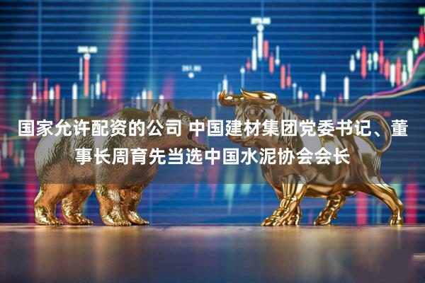 国家允许配资的公司 中国建材集团党委书记、董事长周育先当选中国水泥协会会长