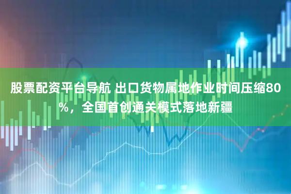 股票配资平台导航 出口货物属地作业时间压缩80%，全国首创通关模式落地新疆