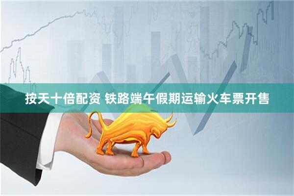 按天十倍配资 铁路端午假期运输火车票开售