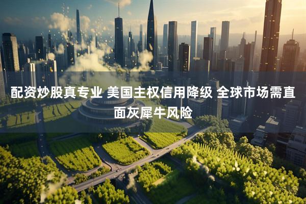 配资炒股真专业 美国主权信用降级 全球市场需直面灰犀牛风险