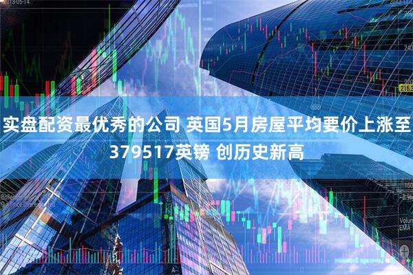实盘配资最优秀的公司 英国5月房屋平均要价上涨至379517英镑 创历史新高