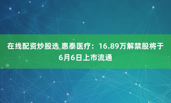 在线配资炒股选 惠泰医疗：16.89万解禁股将于6月6日上市流通