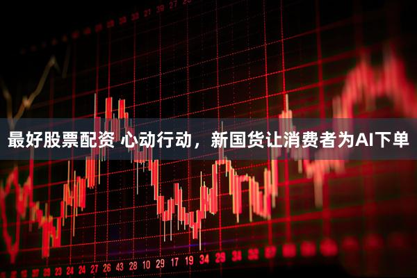 最好股票配资 心动行动，新国货让消费者为AI下单