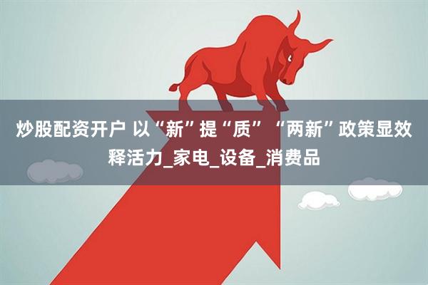 炒股配资开户 以“新”提“质” “两新”政策显效释活力_家电_设备_消费品