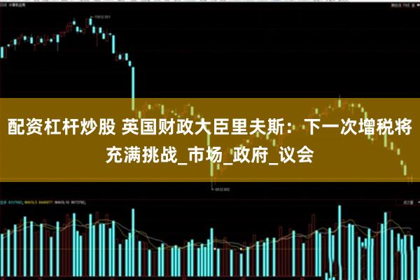 配资杠杆炒股 英国财政大臣里夫斯：下一次增税将充满挑战_市场_政府_议会