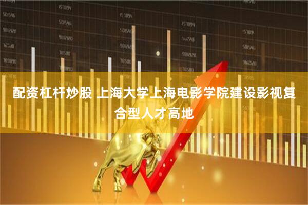 配资杠杆炒股 上海大学上海电影学院建设影视复合型人才高地