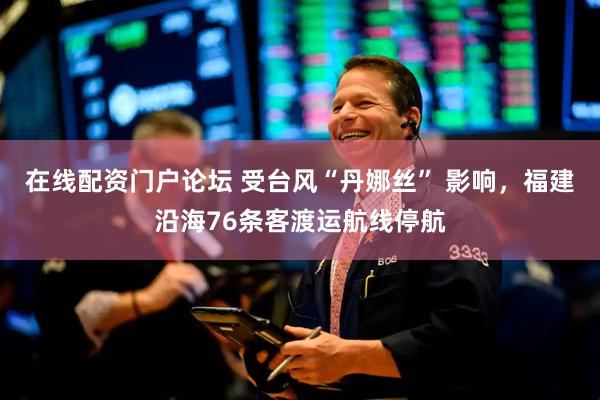 在线配资门户论坛 受台风“丹娜丝” 影响，福建沿海76条客渡运航线停航