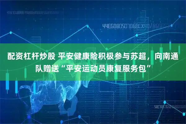 配资杠杆炒股 平安健康险积极参与苏超，向南通队赠送“平安运动员康复服务包”
