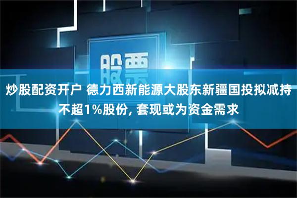 炒股配资开户 德力西新能源大股东新疆国投拟减持不超1%股份, 套现或为资金需求