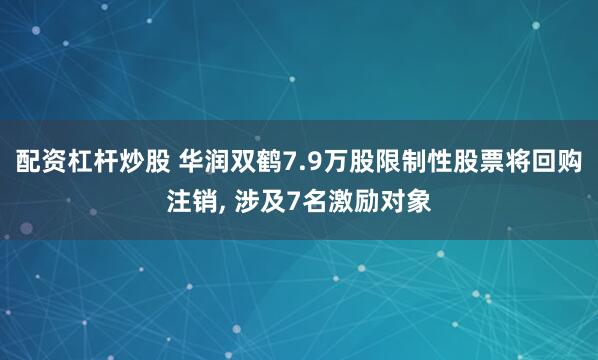 配资杠杆炒股 华润双鹤7.9万股限制性股票将回购注销, 涉及7名激励对象