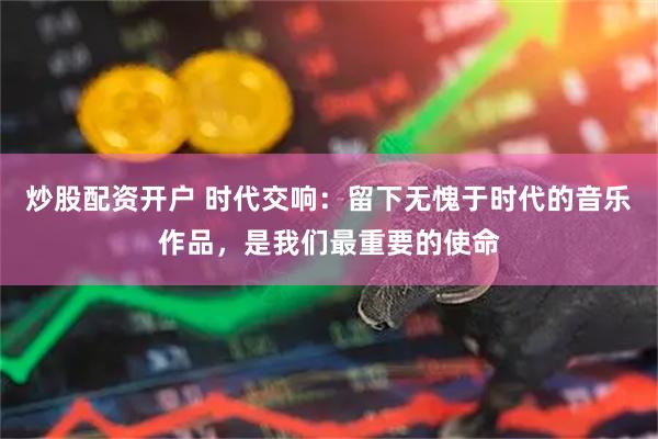 炒股配资开户 时代交响：留下无愧于时代的音乐作品，是我们最重要的使命