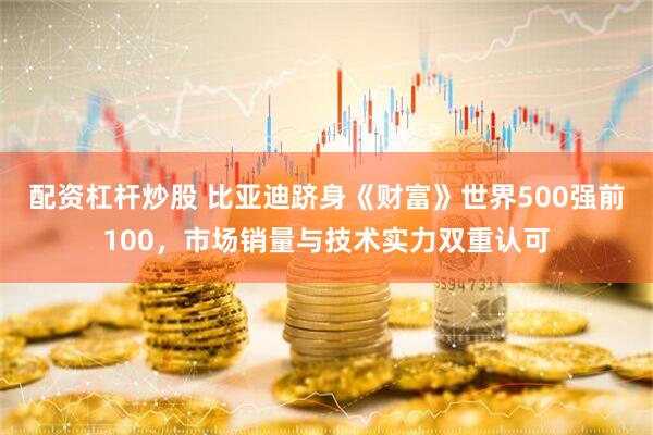 配资杠杆炒股 比亚迪跻身《财富》世界500强前100，市场销量与技术实力双重认可