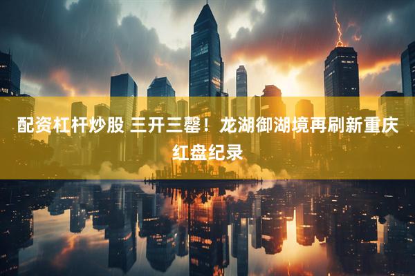 配资杠杆炒股 三开三罄！龙湖御湖境再刷新重庆红盘纪录