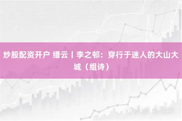 炒股配资开户 缙云丨李之邨：穿行于迷人的大山大城（组诗）