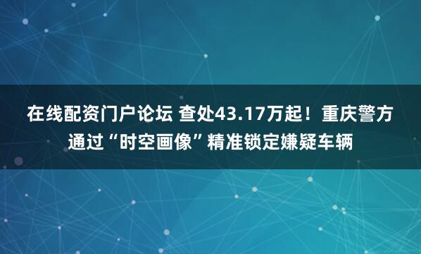 在线配资门户论坛 查处43.17万起！重庆警方通过“时空画像”精准锁定嫌疑车辆