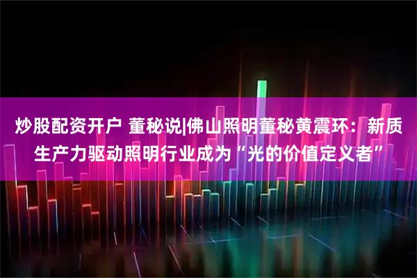 炒股配资开户 董秘说|佛山照明董秘黄震环：新质生产力驱动照明行业成为“光的价值定义者”