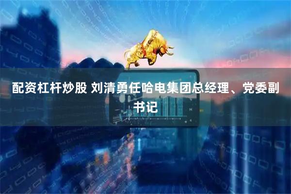 配资杠杆炒股 刘清勇任哈电集团总经理、党委副书记