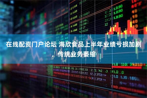 在线配资门户论坛 海欣食品上半年业绩亏损加剧，传统业务萎缩