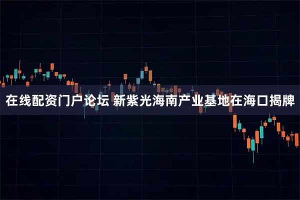 在线配资门户论坛 新紫光海南产业基地在海口揭牌