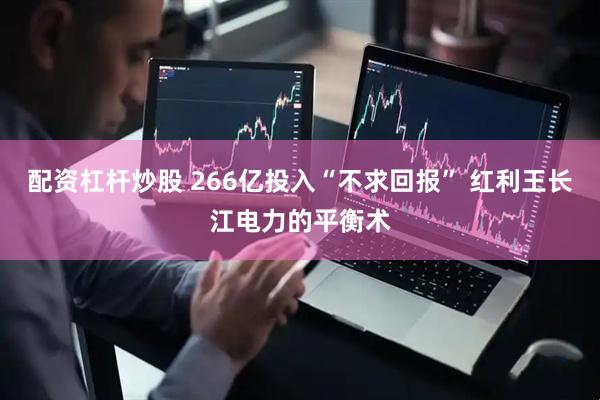 配资杠杆炒股 266亿投入“不求回报” 红利王长江电力的平衡术