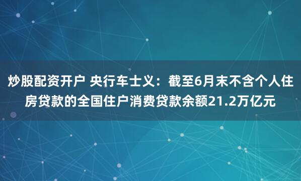 炒股配资开户 央行车士义：截至6月末不含个人住房贷款的全国住户消费贷款余额21.2万亿元