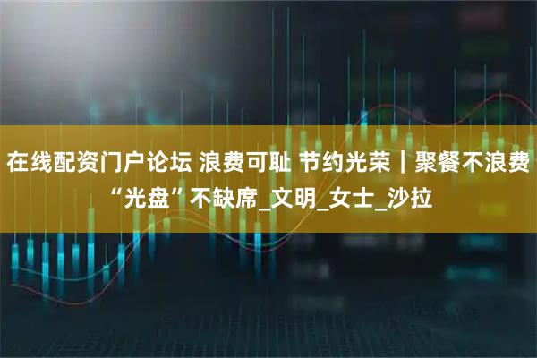 在线配资门户论坛 浪费可耻 节约光荣｜聚餐不浪费“光盘”不缺席_文明_女士_沙拉