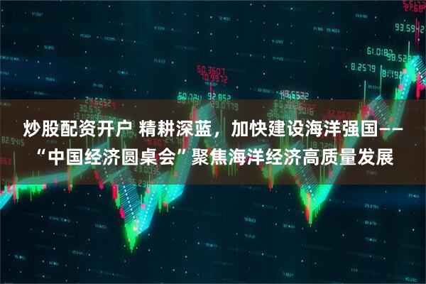 炒股配资开户 精耕深蓝，加快建设海洋强国——“中国经济圆桌会”聚焦海洋经济高质量发展