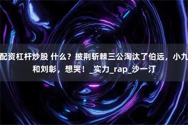 配资杠杆炒股 什么？披荆斩棘三公淘汰了伯远，小九和刘彰，想哭！_实力_rap_沙一汀